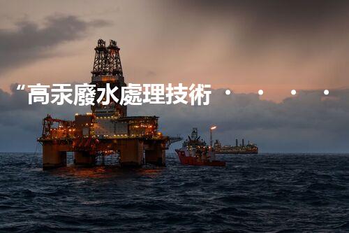 “高汞廢水處理技術，綠色環(huán)保新篇章”